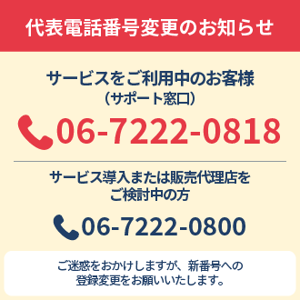 代表電話番号変更のお知らせ サービスをご利用中のお客様（サポート窓口） 06-7222-0818 サービス導入または販売代理店をご検討中の方 06-7222-0800 ご迷惑をおかけしますが、新番号への登録変更をお願いいたします。